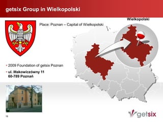 getsix Group in Wielkopolski
                                                              Wielkopolski
                    Place: Poznan – Capital of Wielkopolski




 2009 Foundation of getsix Poznan
 ul. Iłłakowiczówny 11
  60-789 Poznań




16
 