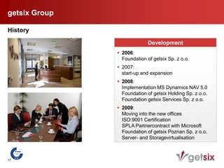 getsix Group

History

                             Development
                2006:
                 Foundation of getsix Sp. z o.o.
                2007:
                 start-up and expansion
                2008:
                 Implementation MS Dynamics NAV 5.0
                 Foundation of getsix Holding Sp. z o.o.
                 Foundation getsix Services Sp. z o.o.
                2009:
                 Moving into the new offices
                 ISO:9001 Certification
                 SPLA Partnercontract with Microsoft
                 Foundation of getsix Poznan Sp. z o.o.
                 Server- and Storagevirtualisation



17
 