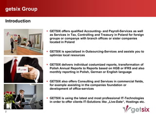 getsix Group

Introduction

                GETSIX offers qualified Accounting- and Payroll-Services as well
                 as Services in Tax, Controlling and Treasury in Poland for foreign
                 groups or companys with branch offices or sister companies
                 located in Poland


                GETSIX is specialized in Outsourcing-Services and assists you to
                 optimize local resources


                GETSIX delivers individual costumized reports, transformation of
                 Polish Annual Reports to Reports based on HGB or IFRS and also
                 monthly reporting in Polish, German or English language


                GETSIX also offers Consulting and Services in commercial fields,
                 for example assisting in the companies foundation or
                 development of office-services


                GETSIX is using the latest and most professional IT-Technologies
                 in order to offer clients IT-Solutions like „Live-Date“, Hostings etc.


2
 