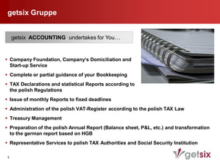getsix Gruppe


     getsix ACCOUNTING undertakes for You…


 Company Foundation, Company‘s Domiciliation and
  Start-up Service
 Complete or partial guidance of your Bookkeeping
 TAX Declarations and statistical Reports according to
  the polish Regulations
 Issue of monthly Reports to fixed deadlines
 Administration of the polish VAT-Register according to the polish TAX Law
 Treasury Management
 Preparation of the polish Annual Report (Balance sheet, P&L, etc.) and transformation
  to the german report based on HGB
 Representative Services to polish TAX Authorities and Social Security Institution

 3
 
