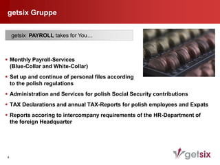 getsix Gruppe


    getsix PAYROLL takes for You…



 Monthly Payroll-Services
  (Blue-Collar and White-Collar)
 Set up and continue of personal files according
  to the polish regulations
 Administration and Services for polish Social Security contributions
 TAX Declarations and annual TAX-Reports for polish employees and Expats
 Reports accoring to intercompany requirements of the HR-Department of
  the foreign Headquarter




4
 
