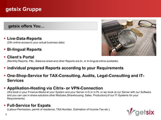getsix Gruppe


     getsix offers You…


 Live-Data-Reports
    (24h online-access to your actual business data)

 Bi-lingual Reports
 Client‘s Portal
    (Monthly Reports, P&L, Balance-sheet and other Reports are bi- or tri-lingual online available)

 individual prepared Reports according to your Requirements
 One-Shop-Service for TAX-Consulting, Audits, Legal-Consulting and IT-
  Services
 Applikation-Hosting via Citrix- or VPN-Connection
    (We book in your Finance-Modul at your System and your Server in D or in PL or we book at our Server with our Software
    and you can use in share-solutions other Modules [Warehousing, Sales, Production] of our IT-Systems for your
    Requirements)

 Full-Service for Expats
    (Labour-Permission, permit of residence, TAX-Number, Estimation of Income-Tax etc.)
5
 
