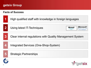 getsix Group

Facts of Success

    1   High qualified staff with knowledge in foreign languages


    2   Using latest IT-Techniques


    3   Clear internal regulations with Quality Management System


    4   Integrated Services (One-Shop-System)


    5   Strategic Partnerships


7
 