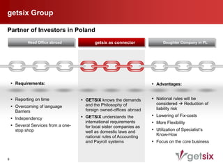 getsix Group

Partner of Investors in Poland
            Head Office abroad              getsix as connector              Daughter Company in PL




     Requirements:                                                     Advantages:


     Reporting on time               GETSIX knows the demands         National rules will be
                                       and the Philosophy of             considered  Reduction of
     Overcoming of language                                             liability risk
      Barriers                         foreign owned-offices abroad
                                      GETSIX understands the           Lowering of Fix-costs
     Independency
                                       international requirements       More Flexibility
     Several Services from a one-     for local sister companies as
      stop shop                        well as domestic laws and        Utilization of Specialist‘s
                                       national rules of Accounting      Know-How
                                       and Payroll systems              Focus on the core business



8
 