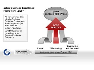 getsix Business Excellence
Framework „BEF“ getsix
professional Services
People IT-Technology
Organization
and Processes
Continuous Improvement Process (CIP)
We have developed the
following Business
Excellence Framework to
ensure we provide you
with a first class
outsourcing solution.
Our QM System is an
integral part of our
Business Excellence
Framework
BEST
PRACTICS
getsix QM-System
is the Basis for our
 