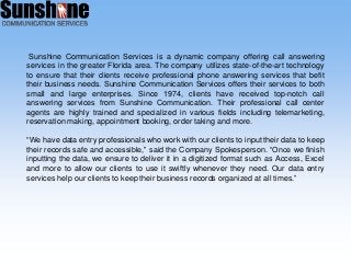 Sunshine Communication Services is a dynamic company offering call answering
services in the greater Florida area. The company utilizes state-of-the-art technology
to ensure that their clients receive professional phone answering services that befit
their business needs. Sunshine Communication Services offers their services to both
small and large enterprises. Since 1974, clients have received top-notch call
answering services from Sunshine Communication. Their professional call center
agents are highly trained and specialized in various fields including telemarketing,
reservation making, appointment booking, order taking and more.
“We have data entry professionals who work with our clients to input their data to keep
their records safe and accessible,” said the Company Spokesperson. “Once we finish
inputting the data, we ensure to deliver it in a digitized format such as Access, Excel
and more to allow our clients to use it swiftly whenever they need. Our data entry
services help our clients to keep their business records organized at all times.”
 