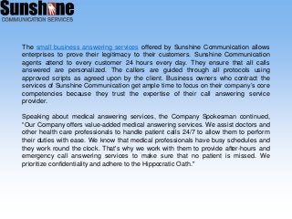 The small business answering services offered by Sunshine Communication allows
enterprises to prove their legitimacy to their customers. Sunshine Communication
agents attend to every customer 24 hours every day. They ensure that all calls
answered are personalized. The callers are guided through all protocols using
approved scripts as agreed upon by the client. Business owners who contract the
services of Sunshine Communication get ample time to focus on their company’s core
competencies because they trust the expertise of their call answering service
provider.
Speaking about medical answering services, the Company Spokesman continued,
“Our Company offers value-added medical answering services. We assist doctors and
other health care professionals to handle patient calls 24/7 to allow them to perform
their duties with ease. We know that medical professionals have busy schedules and
they work round the clock. That's why we work with them to provide after-hours and
emergency call answering services to make sure that no patient is missed. We
prioritize confidentiality and adhere to the Hippocratic Oath."
 