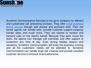 Sunshine Communication Services is the go-to company for efficient
and customized call answering services. They offer small business
phone service through well trained and proficient staff. Their call
center agents can handle calls, provide customer support scripting,
handle sales and much more. They are trained to receive and
transmit calls on the client’s behalf. Because they work round the
clock, the agents can manage call overflows and offer support to
customers any time of day. Even during holiday season and
vacations, Sunshine Communication will keep the business running
and all the customers’ needs will be attended to. Sunshine
Communication can handle large call volumes and provide excellent
customer service to enhance brand adherence.
 