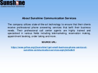 About Sunshine Communication Services
The company utilizes state-of-the-art technology to ensure that their clients
receive professional phone answering services that befit their business
needs. Their professional call center agents are highly trained and
specialized in various fields including telemarketing, reservation making,
appointment booking, order taking and more.
SOURCE URL:
https://www.prfree.org/@sunshine1/get-small-business-phone-service-at-
sunshine-communication-services-eqmj3e5xdkr6
 