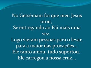 No Getsêmani foi que meu Jesus
orou,
Se entregando ao Pai mais uma
vez.
Logo vieram pessoas para o levar,
para a maior das provações...
Ele tanto amou, tudo suportou.
Ele carregou a nossa cruz...
 