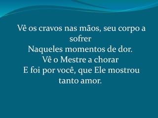Vê os cravos nas mãos, seu corpo a
sofrer
Naqueles momentos de dor.
Vê o Mestre a chorar
E foi por você, que Ele mostrou
tanto amor.
 