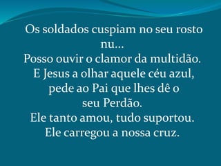 Os soldados cuspiam no seu rosto
nu...
Posso ouvir o clamor da multidão.
E Jesus a olhar aquele céu azul,
pede ao Pai que lhes dê o
seu Perdão.
Ele tanto amou, tudo suportou.
Ele carregou a nossa cruz.
 