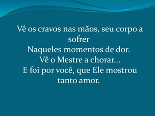 Vê os cravos nas mãos, seu corpo a
sofrer
Naqueles momentos de dor.
Vê o Mestre a chorar...
E foi por você, que Ele mostrou
tanto amor.
 