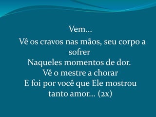 Vem...
Vê os cravos nas mãos, seu corpo a
sofrer
Naqueles momentos de dor.
Vê o mestre a chorar
E foi por você que Ele mostrou
tanto amor... (2x)
 