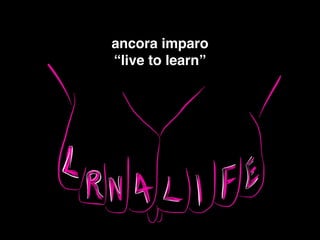 ancora imparo!
“live to learn” !
 