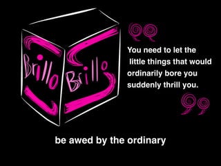 be awed by the ordinary
You need to let the!
little things that would !
ordinarily bore you !
suddenly thrill you.
 