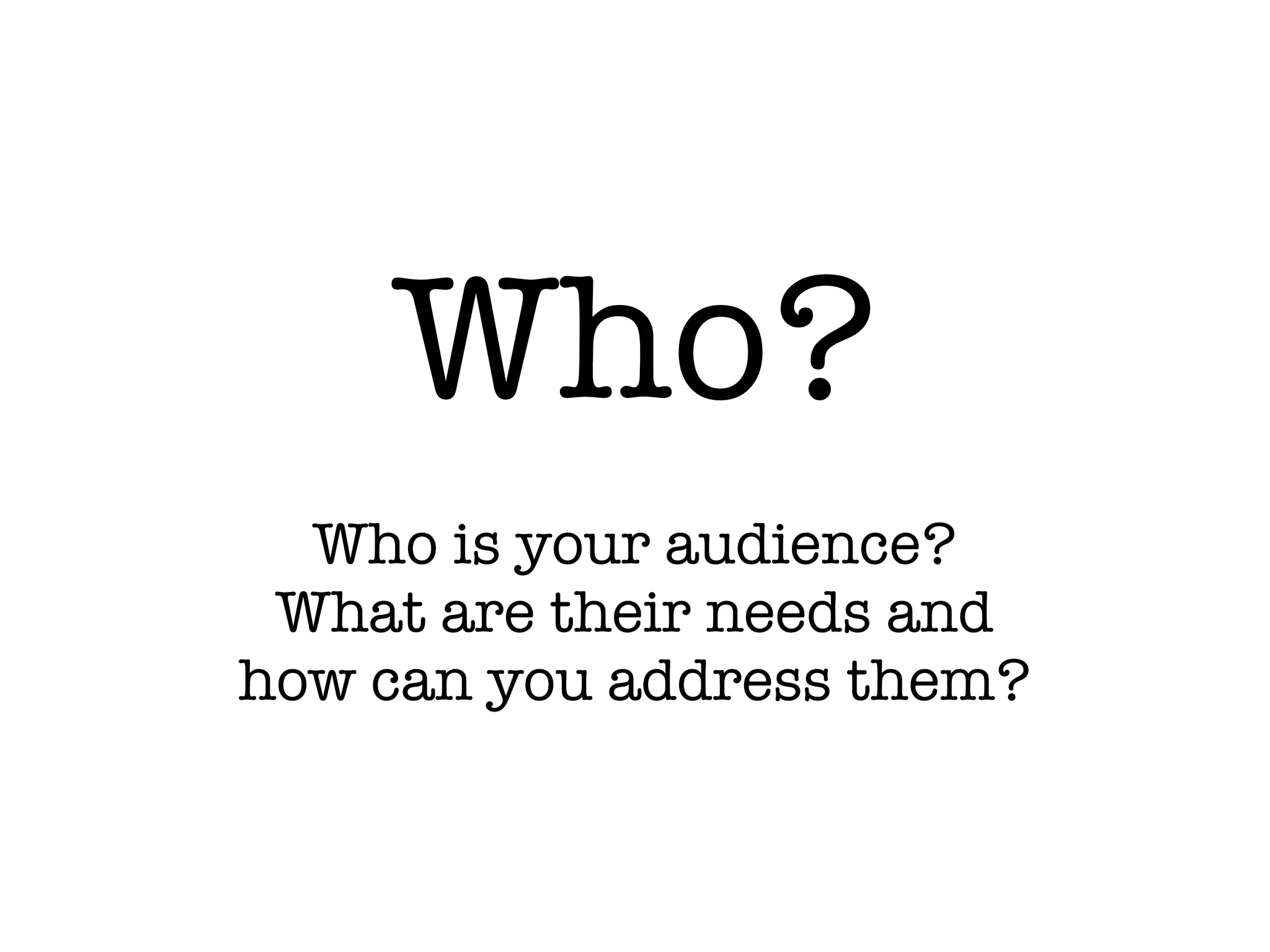 Who?
Who is your audience?
What are their needs and
how can you address them?