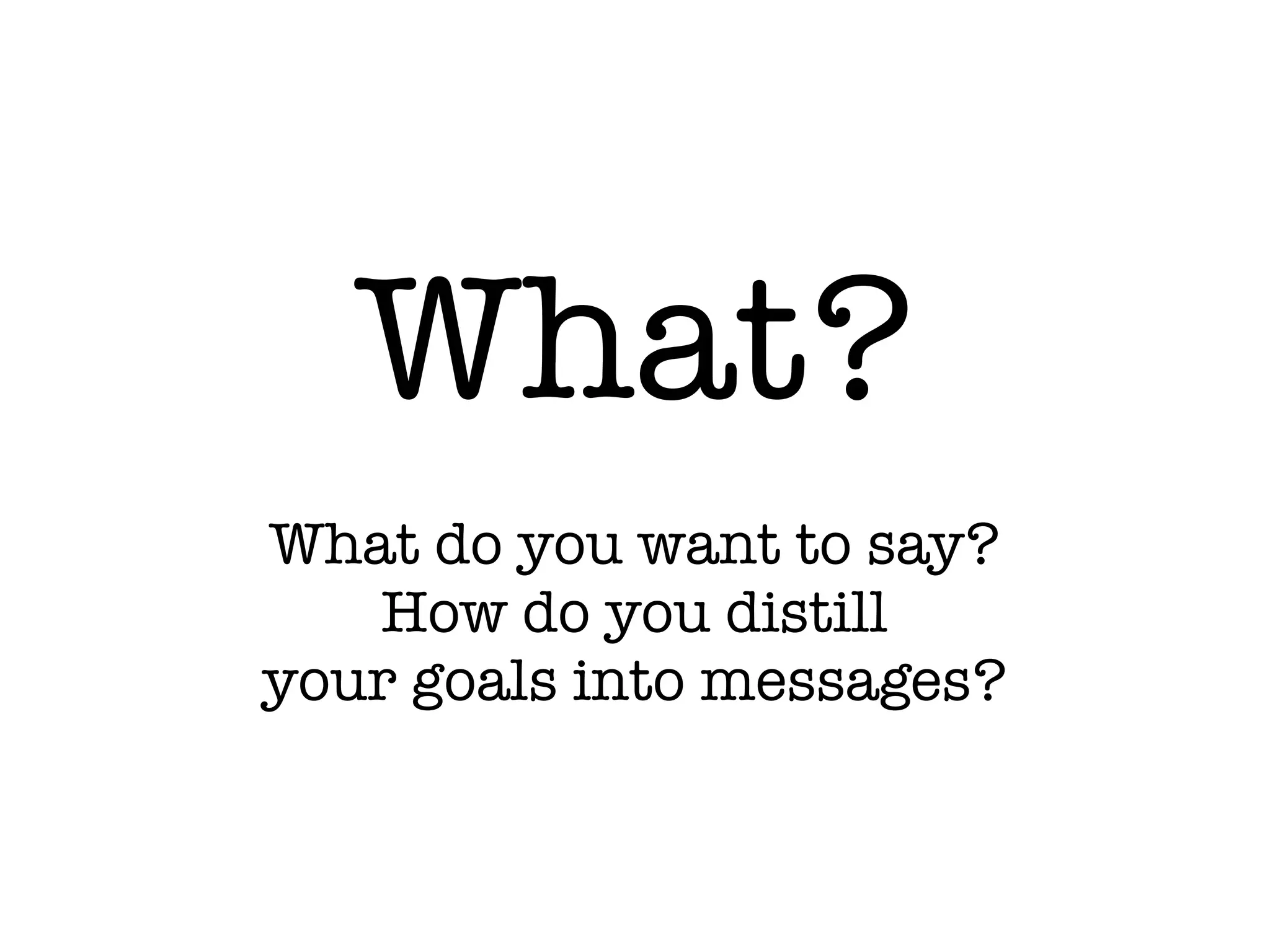 What?
What do you want to say?
How do you distill
your goals into messages?