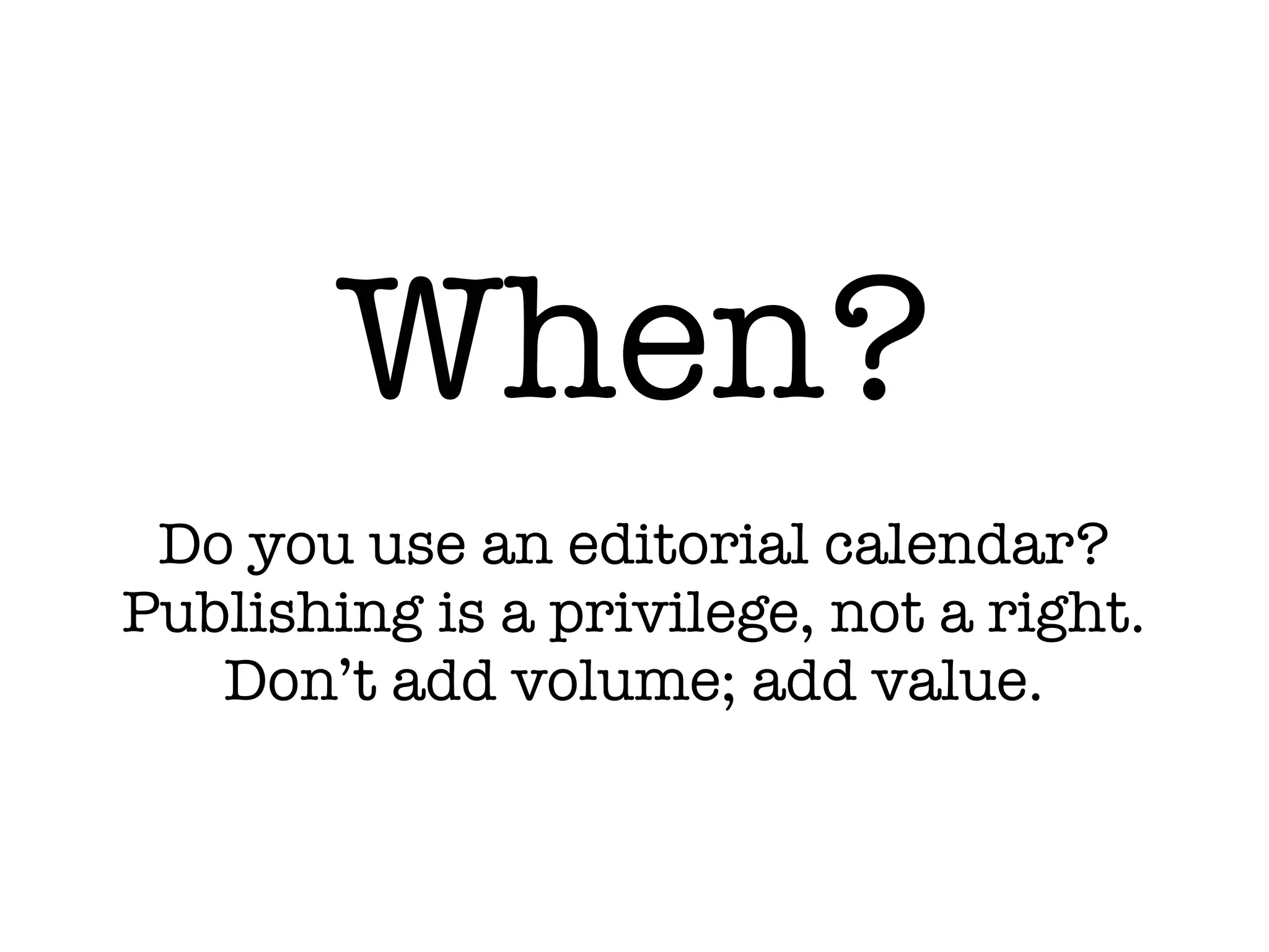 When?
Do you use an editorial calendar?
Publishing is a privilege, not a right.
Don’t add volume; add value.