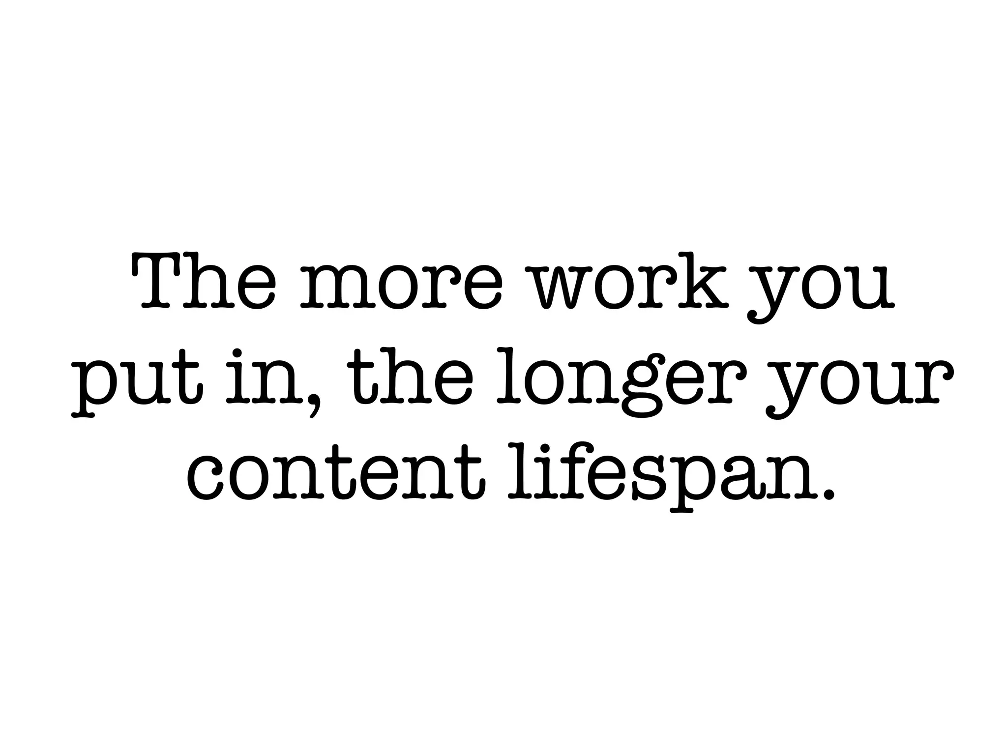 The more work you
put in, the longer your
content lifespan.