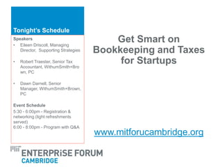 Tonight’s Schedule
Get Smart on
Bookkeeping and Taxes
for Startups
www.mitforucambridge.org
Speakers
• Eileen Driscoll, Managing
Director, Supporting Strategies
• Robert Traester, Senior Tax
Accountant, WithumSmith+Bro
wn, PC
• Dawn Darnell, Senior
Manager, WithumSmith+Brown,
PC
Event Schedule
5:30 - 6:00pm - Registration &
networking (light refreshments
served)
6:00 - 8:00pm - Program with Q&A
 