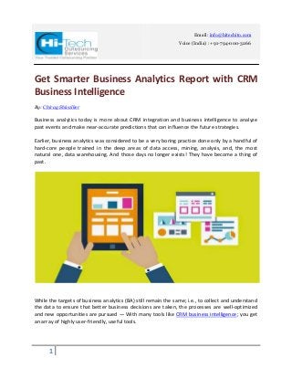 1
Email: info@hitechito.com
Voice (India) : +91-794-000-3266
Get Smarter Business Analytics Report with CRM
Business Intelligence
By: Chirag Shivalker
Business analytics today is more about CRM integration and business intelligence to analyze
past events and make near-accurate predictions that can influence the future strategies.
Earlier, business analytics was considered to be a very boring practice done only by a handful of
hard-core people trained in the deep areas of data access, mining, analysis, and, the most
natural one, data warehousing. And those days no longer exists! They have become a thing of
past.
While the targets of business analytics (BA) still remain the same; i.e., to collect and understand
the data to ensure that better business decisions are taken, the processes are well-optimized
and new opportunities are pursued — With many tools like CRM business intelligence; you get
an array of highly user-friendly, useful tools.
 