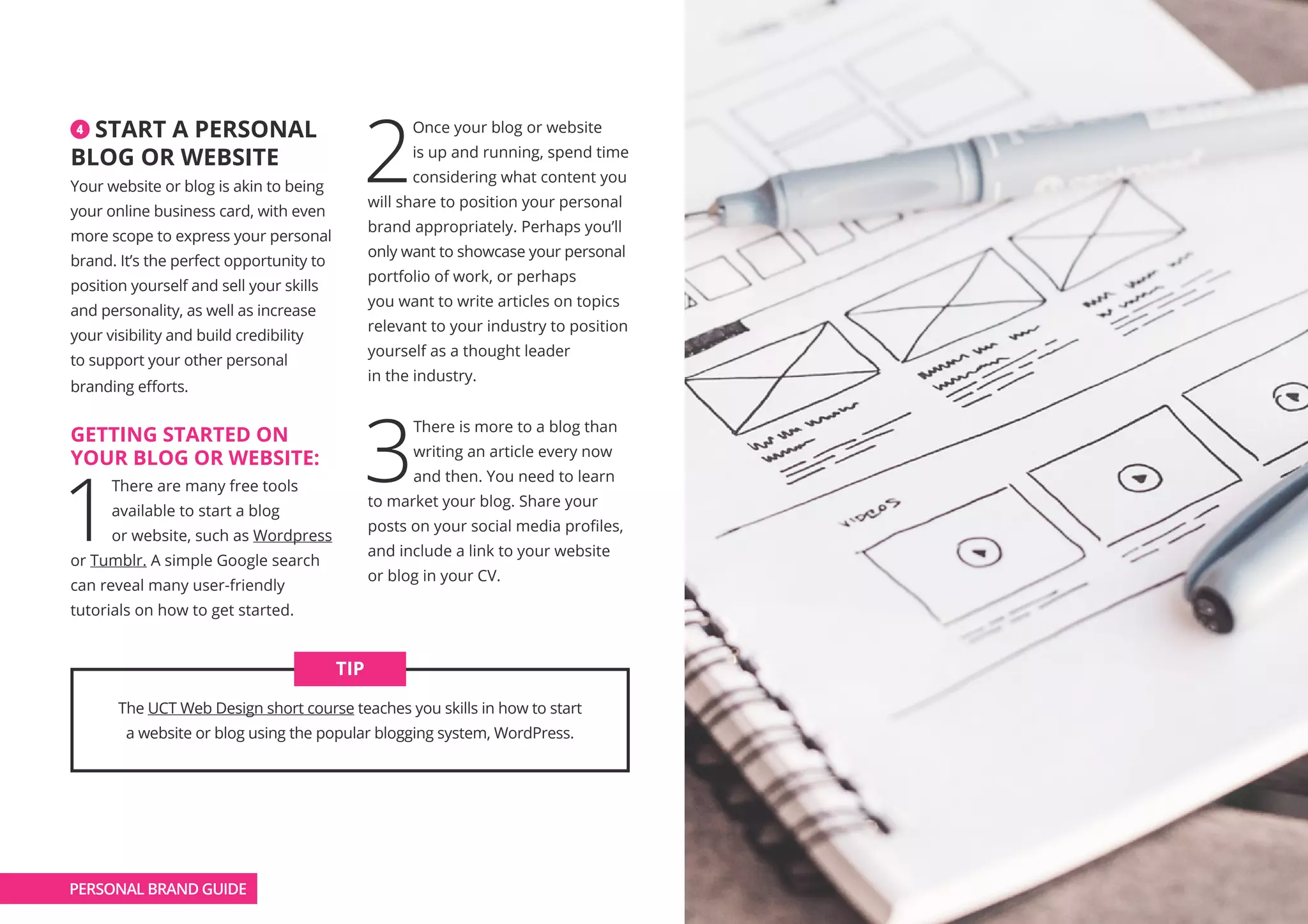 4 START A PERSONAL
BLOG OR WEBSITE
Your website or blog is akin to being
your online business card, with even
more scope to express your personal
brand. It’s the perfect opportunity to
position yourself and sell your skills
and personality, as well as increase
your visibility and build credibility
to support your other personal
branding efforts.
GETTING STARTED ON
YOUR BLOG OR WEBSITE:
1
There are many free tools
available to start a blog
or website, such as Wordpress
or Tumblr. A simple Google search
can reveal many user-friendly
tutorials on how to get started.
2
Once your blog or website
is up and running, spend time
considering what content you
will share to position your personal
brand appropriately. Perhaps you’ll
only want to showcase your personal
portfolio of work, or perhaps
you want to write articles on topics
relevant to your industry to position
yourself as a thought leader
in the industry.
3
There is more to a blog than
writing an article every now
and then. You need to learn
to market your blog. Share your
posts on your social media profiles,
and include a link to your website
or blog in your CV.
The UCT Web Design short course teaches you skills in how to start
a website or blog using the popular blogging system, WordPress.
TIP
PERSONAL BRAND GUIDE
 