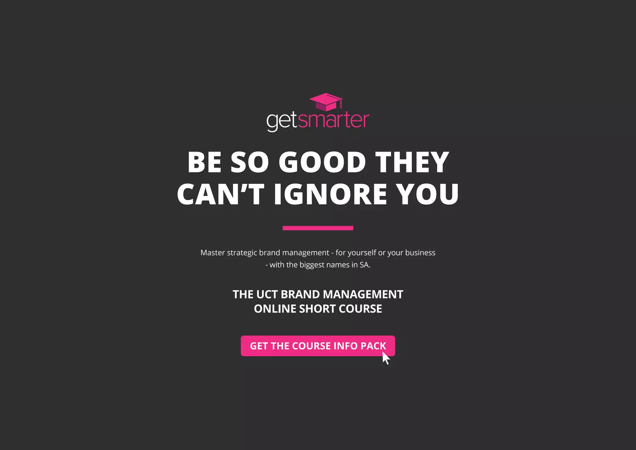 GET THE COURSE INFO PACK
BE SO GOOD THEY
CAN’T IGNORE YOU
Master strategic brand management - for yourself or your business
- with the biggest names in SA.
THE UCT BRAND MANAGEMENT
ONLINE SHORT COURSE
 