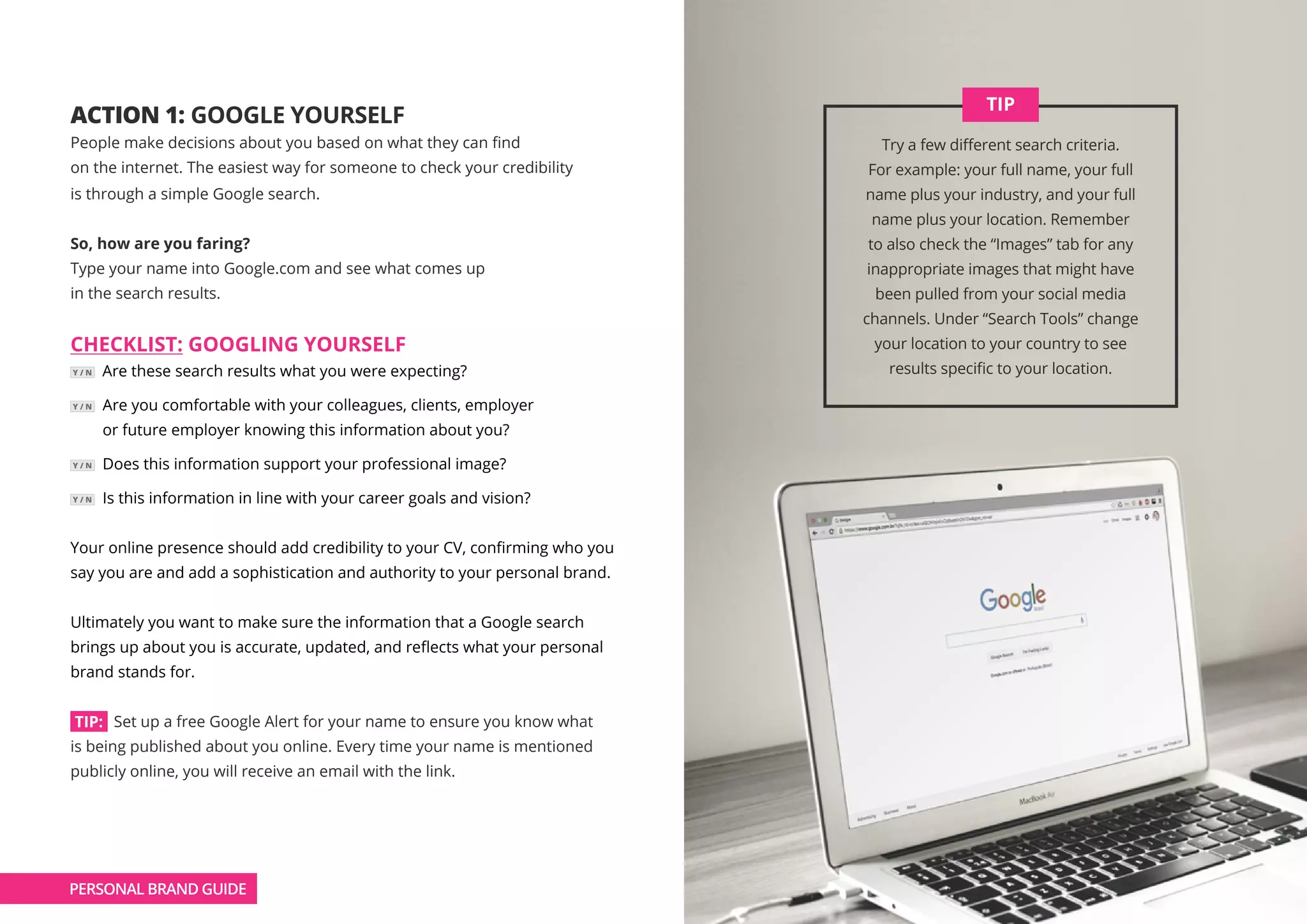 ACTION 1: GOOGLE YOURSELF
People make decisions about you based on what they can find
on the internet. The easiest way for someone to check your credibility
is through a simple Google search.
So, how are you faring?
Type your name into Google.com and see what comes up
in the search results.
CHECKLIST: GOOGLING YOURSELF
Y / N Are these search results what you were expecting?
Y / N Are you comfortable with your colleagues, clients, employer
or future employer knowing this information about you?
Y / N Does this information support your professional image?
Y / N Is this information in line with your career goals and vision?
Your online presence should add credibility to your CV, confirming who you
say you are and add a sophistication and authority to your personal brand.
Ultimately you want to make sure the information that a Google search
brings up about you is accurate, updated, and reflects what your personal
brand stands for.
TIP: Set up a free Google Alert for your name to ensure you know what
is being published about you online. Every time your name is mentioned
publicly online, you will receive an email with the link.
Try a few different search criteria.
For example: your full name, your full
name plus your industry, and your full
name plus your location. Remember
to also check the “Images” tab for any
inappropriate images that might have
been pulled from your social media
channels. Under “Search Tools” change
your location to your country to see
results specific to your location.
TIP
PERSONAL BRAND GUIDE
 