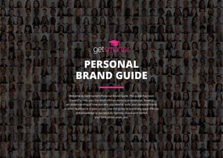 PERSONAL
BRAND GUIDE
Welcome to GetSmarter’s Personal Brand Guide. This guide has been
created to help you, the South African working professional, develop
an understanding of how and why you need to build your personal brand
in order to advance in your career. Use this guide to practically apply the tips
and knowledge to successfully harness, shape and market
your best career asset, you.
 