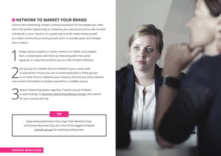 2 NETWORK TO MARKET YOUR BRAND
Face-to-face networking creates a lasting impression for the people you meet
and is the perfect opportunity to showcase your personal brand to like-minded
individuals in your industry. It’s a great way to build relationships as well
as a select community around yourself, and it is actually easier and cheaper
than it seems:
1
Follow industry experts or career mentors on Twitter and LinkedIn.
Start a conversation with them by interacting with their posts
regularly, in a way that positions you as a like-minded individual.
2
Join groups on LinkedIn that are relevant to your career path
or aspirations. Ensure you are an active participant in these groups
or on other forums related to your industry, and that you share relevant
and current information to position yourself as a credible source.
3
Attend networking events regularly. If you’re unsure of where
to start looking, try Business Networking Meetup Groups, then search
for your country and city.
Johannesburg Business Club, Cape Town Business Club,
and Durban Business Club are some of the biggest SA-based
LinkedIn groups for working professionals.
TIP
PERSONAL BRAND GUIDE
 