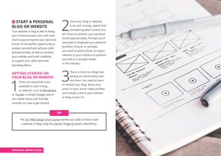 4 START A PERSONAL
BLOG OR WEBSITE
Your website or blog is akin to being
your online business card, with even
more scope to express your personal
brand. It’s the perfect opportunity to
position yourself and sell your skills
and personality, as well as increase
your visibility and build credibility
to support your other personal
branding efforts.
GETTING STARTED ON
YOUR BLOG OR WEBSITE:
1
There are many free tools
available to start a blog
or website, such as Wordpress
or Tumblr. A simple Google search
can reveal many user-friendly
tutorials on how to get started.
2
Once your blog or website
is up and running, spend time
considering what content you
will share to position your personal
brand appropriately. Perhaps you’ll
only want to showcase your personal
portfolio of work, or perhaps
you want to write articles on topics
relevant to your industry to position
yourself as a thought leader
in the industry.
3
There is more to a blog than
writing an article every now
and then. You need to learn
to market your blog. Share your
posts on your social media profiles,
and include a link to your website
or blog in your CV.
The UCT Web Design short course teaches you skills in how to start
a website or blog using the popular blogging system, WordPress.
TIP
PERSONAL BRAND GUIDE
 