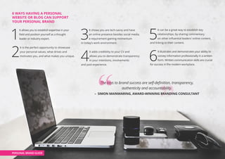 6 WAYS HAVING A PERSONAL
WEBSITE OR BLOG CAN SUPPORT
YOUR PERSONAL BRAND
1
It allows you to establish expertise in your
field and position yourself as a thought
leader or industry expert.
2
It is the perfect opportunity to showcase
your personal values, what drives and
motivates you, and what makes you unique.
3
It shows you are tech-savvy and have
an online presence besides social media,
a requirement gaining momentum
in today’s work environment.
4
It adds credibility to your CV and
allows you to demonstrate transparency
in your intentions, involvements
and past experience.
5
It can be a great way to establish key
relationships, by sharing commentary
on other influential leaders’ online content,
and linking to their content.
6
It illustrates and demonstrates your ability to
convey information professionally in a written
form. Written communication skills are crucial
for success in the modern workplace.
PERSONAL BRAND GUIDE
The keys to brand success are self-definition, transparency,
authenticity and accountability.
– SIMON MAINWARING, AWARD-WINNING BRANDING CONSULTANT
 