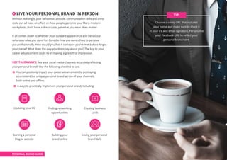 6 LIVE YOUR PERSONAL BRAND IN PERSON
Without realising it, your behaviour, attitude, communication skills and dress
code can all have an effect on how people perceive you. Many modern
workplaces don’t have a dress code, yet what you wear does matter.
It all comes down to whether your outward appearance and behaviour
reiterates what you stand for. Consider how you want others to perceive
you professionally. How would you feel if someone you’ve met before forgot
your name? What does the way you dress say about you? The key to your
career advancement could lie in making a great first impression.
KEY TAKEAWAYS: Are your social media channels accurately reflecting
your personal brand? Use the following checklist to see:
You can positively impact your career advancement by portraying
a consistent but unique personal brand across all your channels,
both online and offline.
6 ways to practically implement your personal brand, including:
Skills and talents alone are dime-a-dozen, you need to be
able to add value to others and build great connections ––
BERNARD KELVIN CLIVE, AUTHOR
Choose a vanity URL that includes
your name and make sure to share it
in your CV and email signature. Personalise
your Facebook URL to reflect your
personal brand here.
TIP:
PERSONAL BRAND GUIDE
Updating your CV
Starting a personal
blog or website
Finding networking
opportunities
Building your
brand online
Creating business
cards
Living your personal
brand daily
 