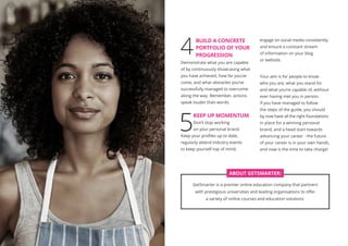 4
	 BUILD A CONCRETE
PORTFOLIO OF YOUR
PROGRESSION
Demonstrate what you are capable
of by continuously showcasing what
you have achieved, how far you’ve
come, and what obstacles you’ve
successfully managed to overcome
along the way. Remember, actions
speak louder than words.
5
KEEP UP MOMENTUM
Don’t stop working
on your personal brand.
Keep your profiles up to date;
regularly attend industry events
to keep yourself top of mind;
engage on social media consistently;
and ensure a constant stream
of information on your blog
or website.
Your aim is for people to know
who you are, what you stand for
and what you’re capable of, without
ever having met you in person.
If you have managed to follow
the steps of the guide, you should
by now have all the right foundations
in place for a winning personal
brand, and a head start towards
advancing your career - the future
of your career is in your own hands,
and now is the time to take charge!
PERSONAL BRAND GUIDE
GetSmarter is a premier online education company that partners
with prestigious universities and leading organisations to offer
a variety of online courses and education solutions.
ABOUT GETSMARTER:
 