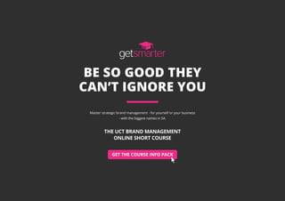 GET THE COURSE INFO PACK
BE SO GOOD THEY
CAN’T IGNORE YOU
Master strategic brand management - for yourself or your business
- with the biggest names in SA.
THE UCT BRAND MANAGEMENT
ONLINE SHORT COURSE
 