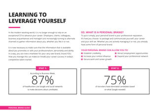 PERSONAL BRAND GUIDE
LEARNING TO
LEVERAGE YOURSELF
In the modern working world, it is no longer enough to rely on an
exceptional CV to advance your career. Employers, clients, colleagues,
business acquaintances and managers are increasingly turning to alternate
channels to gather information about you, whether you like it or not.
It is now necessary to make sure that the information that is available
about you promotes or sells your professionalism, personality and ability.
In a way, you are now a marketer for your very own brand, brand YOU.
How you manage this can make (or break) your career success in today’s
competitive talent market.
SO, WHAT IS A PERSONAL BRAND?
To put it simply, your personal brand is your professional reputation.
It’s how you choose to package and communicate yourself, your career
and your skill set. Whether you are actively managing it or not, you already
have some form of personal brand.
YOUR PERSONAL BRAND CAN ALLOW YOU TO:
Establish credibility			 Attract employment opportunities
Increase your online influence	 Expand your professional network	
Secure work and career growth
According to Business Week,
87%of headhunters use Google and social networks
to make decisions about candidates
STAT 1:
75%of recruiters have eliminated candidates based
on what Google revealed.
STAT 2:
 