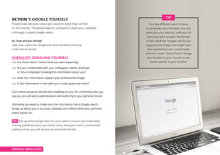 ACTION 1: GOOGLE YOURSELF
People make decisions about you based on what they can find
on the internet. The easiest way for someone to check your credibility
is through a simple Google search.
So, how are you faring?
Type your name into Google.com and see what comes up
in the search results.
CHECKLIST: GOOGLING YOURSELF
Y / N Are these search results what you were expecting?
Y / N Are you comfortable with your colleagues, clients, employer
or future employer knowing this information about you?
Y / N Does this information support your professional image?
Y / N Is this information in line with your career goals and vision?
Your online presence should add credibility to your CV, confirming who you
say you are and add a sophistication and authority to your personal brand.
Ultimately you want to make sure the information that a Google search
brings up about you is accurate, updated, and reflects what your personal
brand stands for.
TIP: Set up a free Google Alert for your name to ensure you know what
is being published about you online. Every time your name is mentioned
publicly online, you will receive an email with the link.
Try a few different search criteria.
For example: your full name, your full
name plus your industry, and your full
name plus your location. Remember
to also check the “Images” tab for any
inappropriate images that might have
been pulled from your social media
channels. Under “Search Tools” change
your location to your country to see
results specific to your location.
TIP
PERSONAL BRAND GUIDE
 