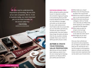 DEFINING BRAND YOU:
While crafting the perfect personal
brand, it’s important to define
the consistent image you’re going
to be presenting about yourself.
A poorly defined brand that conveys
too many different messages
and values can be detrimental
for your career advancement.
You’ll need to take into account who
you are, how others perceive you,
and who you want to become
professionally. If you don’t define
these things, the public will define
them for you, by what is already
available. Now is your chance to
define yourself, and your career.
ACTION 4: CREATE
YOUR PERSONAL
VALUE PROPOSITION
Who are you? It’s time to identify
what makes you distinct from
the rest. Answering the following
questions can help you define
your perfect personal brand:
What makes you unique?
What is the one thing that you
do better than anyone else?
What do you stand for above all
else i.e. your personal values?
What three words would your
colleagues, clients or friends
use to describe you? What three
words would you use to define
yourself? Are they aligned?
What makes you get out
of bed in the morning?
What skills do you bring
to the table that others don’t?
What legacy do you want
to leave behind one day?
Once you have outlined your
own personal value proposition,
you can begin to associate it with
what you do, and how you do it.
Use the answers to the questions
above to craft your own personal
mission and vision statements that
can be used in your CV and online.
PERSONAL BRAND GUIDE
All of us need to understand the
importance of branding. We are CEOs
of our own companies: Me Inc. To be
in business today, our most important
job is to be head marketer for
the brand called You
– TOM PETERS,
AMERICAN BUSINESSMAN
 