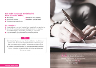 TIPS WHEN DEFINING  IMPLEMENTING
YOUR PERSONAL BRAND
Be authentic			 Showcase your strengths
Differentiate yourself 		 Believe in your own brand
Show progress, not perfection
KEY TAKEAWAYS:
You already own a personal brand whether you actively manage it or not
Start with the basics and build upwards. Pay attention to the detail: your
email address is just as important as your activity on social media
If you don’t define your personal brand, somebody else will
PERSONAL BRAND GUIDE
Don’t be put off by the vast array of online platforms – you don’t have
to be on them all, and some may be more suited to showcase your
skills or to network in your industry. The channels you select should
be suited to your personal brand and your personal value proposition.
Pick one or two and manage them well, rather than spreading your
time across several.
TIP:
We have to dare to be ourselves,
however frightening or strange that
self may prove to be.
– MARY SARTON
 