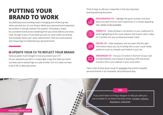 PHASE 1 • SETTING THE SCENE
PUTTING YOUR
BRAND TO WORK
Successful personal branding means managing and influencing how
others perceive you. It’s one thing to define your personal brand statement,
but another to actually maintain this position. Portraying a unique
but consistent brand across everything from your email address and dress
code, through to your CV and what you post on social media can directly
and positively impact your career advancement. Here are some practical
and unique ways to implement your personal brand
1 UPDATE YOUR CV TO REFLECT YOUR BRAND
Have you given much thought to how you present your CV?
Do you represent yourself in a unique light; a way that helps you stand
out when you’re stacked high on a pile of other CVs? A CV does not have
to be a PDF or Word document.
Think of ways to add your unique flair in this very important,
brand-positioning document:
 INFOGRAPHIC CV – Highlight the great numbers and facts
about yourself and your work experience in a visually appealing
way, similar to this example.
VIDEO CV – Show off what is not written on your traditional CV,
while highlighting all the usual relevant information, with a video
CV. Consider this your professional teaser trailer.
SOCIAL CV – Help employers and recruiters find the right
information about you, by including links to your social media
platforms (such as LinkedIn and Twitter) in your bio.
WEB-BASED CV – Put your CV online in the form of your own
branded website, and instead of attaching a PDF document,
include a link to your website in your cover letter.
Take a look at these great visual CV examples that position people’s
personal brands in an innovative, yet professional way.
If you aren’t keen on hiring a designer to help you with your
own branded CV, try these free tools online: cvmaker, onlinecv,
doyoubuzz, LiveCareer.
TIP:
PERSONAL BRAND GUIDE
 