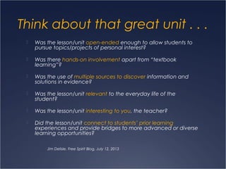 Think about that great unit . . .
 Was the lesson/unit open-ended enough to allow students to
pursue topics/projects of personal interest?
 Was there hands-on involvement apart from “textbook
learning”?
 Was the use of multiple sources to discover information and
solutions in evidence?
 Was the lesson/unit relevant to the everyday life of the
student?
 Was the lesson/unit interesting to you, the teacher?
 Did the lesson/unit connect to students’ prior learning
experiences and provide bridges to more advanced or diverse
learning opportunities?
Jim Delisle, Free Spirit Blog, July 12, 2013
 