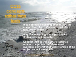 CCSS
concepts
rather than
facts
 They appreciate nuances, such as how the
composition of an audience should affect
tone when speaking
 They use technology and digital media
strategically and capably.
 Conduct short as well as more sustained
research projects based on focused
questions, demonstrating understanding of the
subject under investigation.
 From Common Core introduction
 H. Lynn Erickson (Concept Based Curriculum)
 