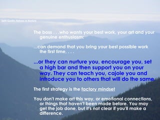 The boss . . .who wants your best work, your art and your
genuine enthusiasm:
...can demand that you bring your best possible work
the first time, . . .
...or they can nurture you, encourage you, set
a high bar and then support you on your
way. They can teach you, cajole you and
introduce you to others that will do the same.
The first strategy is the factory mindset
You don't make art this way, or emotional connections,
or things that haven't been made before. You may
get the job done, but it's not clear if you'll make a
difference.
Seth Godin: Nature vs Nurture
 