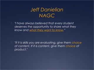 Jeff Danielian
NAGC
 "I have always believed that every student
deserves the opportunity to share what they
know and what they want to know.”
 "If it is skills you are evaluating, give them choice
of content. If it is content, give them choice of
product."
 