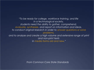 “To be ready for college, workforce training, and life
in a technological society,
students need the ability to gather, comprehend,
evaluate, synthesize, and report on information and ideas,
to conduct original research in order to answer questions or solve
problems,
and to analyze and create a high volume and extensive range of print
and non-print texts
in media forms old and new.”
From Common Core State Standards
 