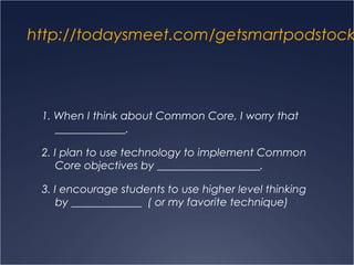 http://todaysmeet.com/getsmartpodstock
1. When I think about Common Core, I worry that
_____________.
2. I plan to use technology to implement Common
Core objectives by ___________________.
3. I encourage students to use higher level thinking
by _____________ ( or my favorite technique)
 
