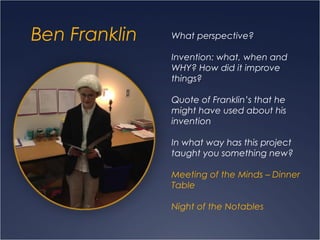 Ben Franklin What perspective?
Invention: what, when and
WHY? How did it improve
things?
Quote of Franklin’s that he
might have used about his
invention
In what way has this project
taught you something new?
Meeting of the Minds – Dinner
Table
Night of the Notables
 