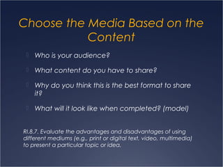 Choose the Media Based on the
Content
 Who is your audience?
 What content do you have to share?
 Why do you think this is the best format to share
it?
 What will it look like when completed? (model)
RI.8.7. Evaluate the advantages and disadvantages of using
different mediums (e.g., print or digital text, video, multimedia)
to present a particular topic or idea.
 