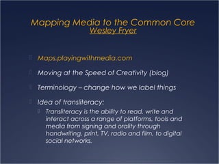Mapping Media to the Common Core
Wesley Fryer
 Maps.playingwithmedia.com
 Moving at the Speed of Creativity (blog)
 Terminology – change how we label things
 Idea of transliteracy:
 Transliteracy is the ability to read, write and
interact across a range of platforms, tools and
media from signing and orality through
handwriting, print, TV, radio and film, to digital
social networks.
 